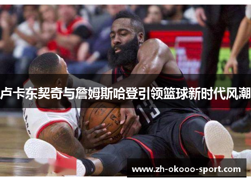 卢卡东契奇与詹姆斯哈登引领篮球新时代风潮 卢卡东契奇与詹姆斯哈登引领篮球新时代风潮